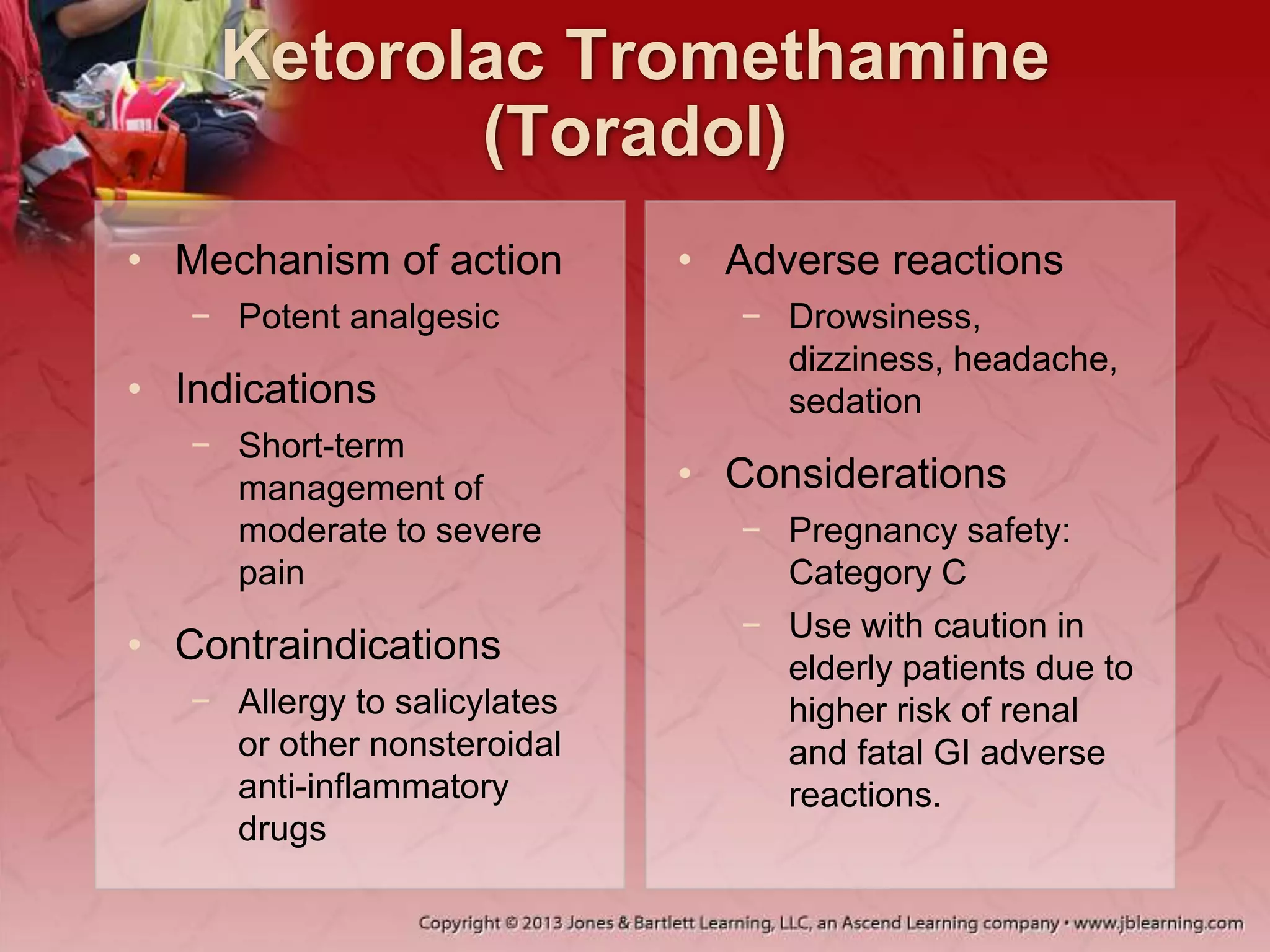 Ketorolac Tromethamine
(Toradol)
• Mechanism of action
− Potent analgesic
• Indications
− Short-term
management of
moderate to severe
pain
• Contraindications
− Allergy to salicylates
or other nonsteroidal
anti-inflammatory
drugs
• Adverse reactions
− Drowsiness,
dizziness, headache,
sedation
• Considerations
− Pregnancy safety:
Category C
− Use with caution in
elderly patients due to
higher risk of renal
and fatal GI adverse
reactions.
 