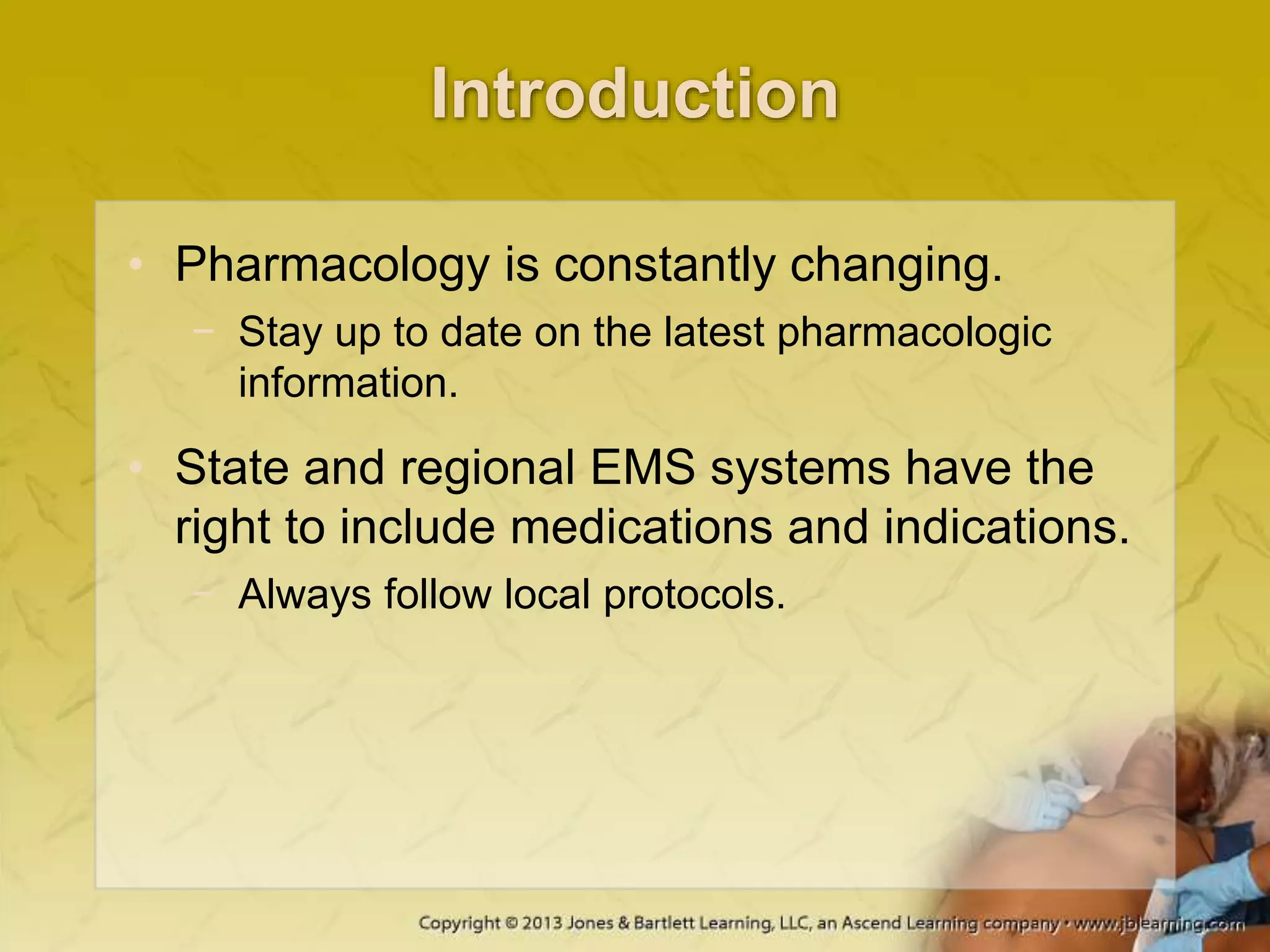Introduction
• Pharmacology is constantly changing.
− Stay up to date on the latest pharmacologic
information.
• State and regional EMS systems have the
right to include medications and indications.
− Always follow local protocols.
 