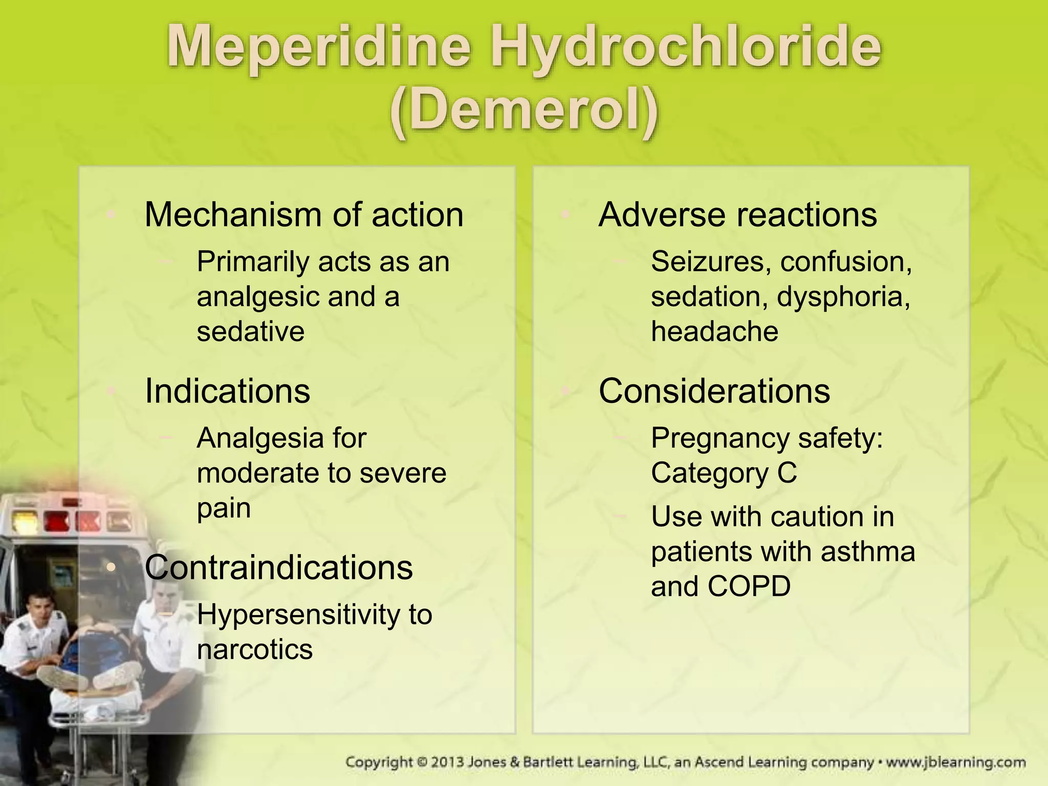 Meperidine Hydrochloride
(Demerol)
• Mechanism of action
− Primarily acts as an
analgesic and a
sedative
• Indications
− Analgesia for
moderate to severe
pain
• Contraindications
− Hypersensitivity to
narcotics
• Adverse reactions
− Seizures, confusion,
sedation, dysphoria,
headache
• Considerations
− Pregnancy safety:
Category C
− Use with caution in
patients with asthma
and COPD
 