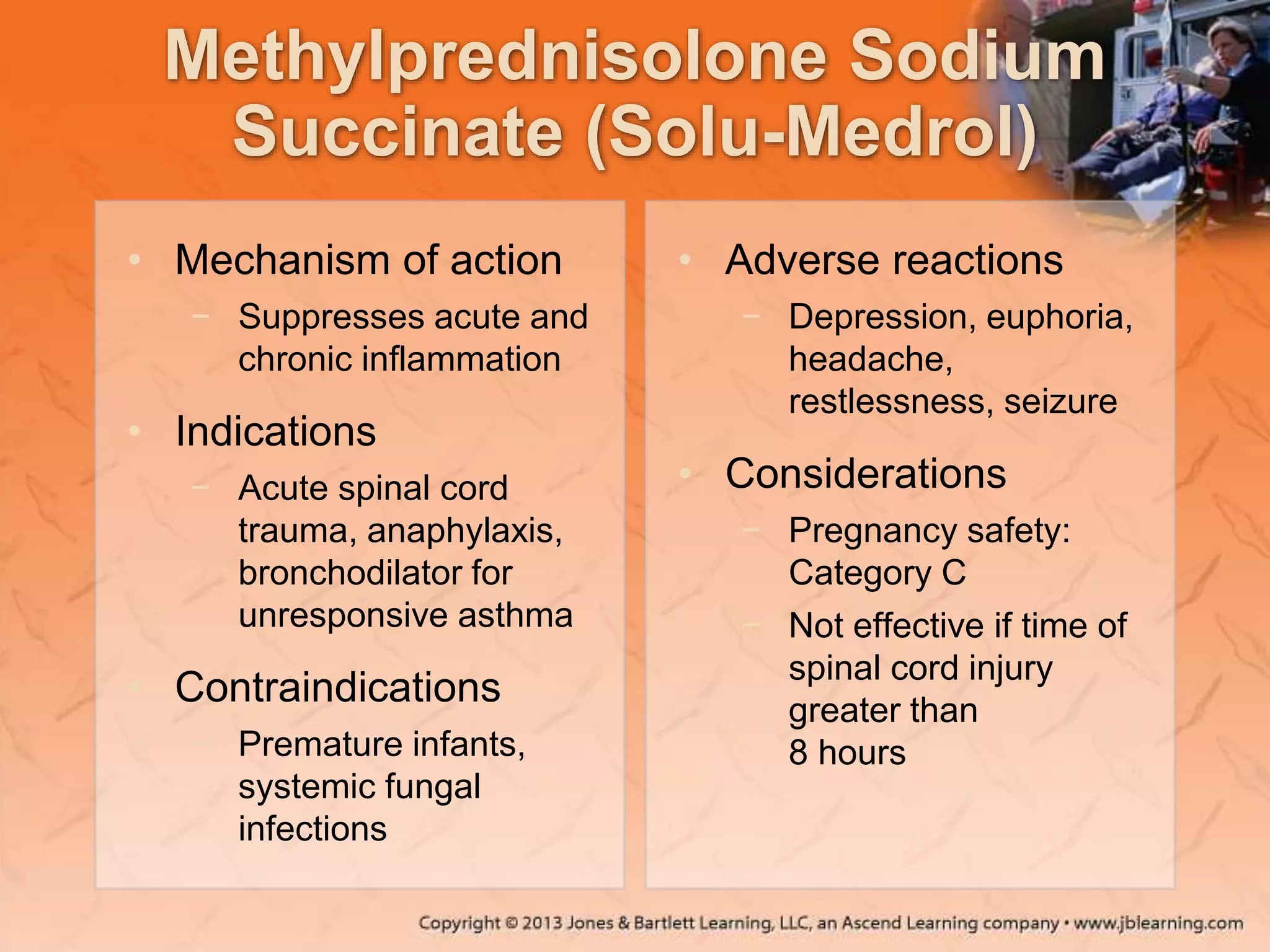 Methylprednisolone Sodium
Succinate (Solu-Medrol)
• Mechanism of action
− Suppresses acute and
chronic inflammation
• Indications
− Acute spinal cord
trauma, anaphylaxis,
bronchodilator for
unresponsive asthma
• Contraindications
− Premature infants,
systemic fungal
infections
• Adverse reactions
− Depression, euphoria,
headache,
restlessness, seizure
• Considerations
− Pregnancy safety:
Category C
− Not effective if time of
spinal cord injury
greater than
8 hours
 