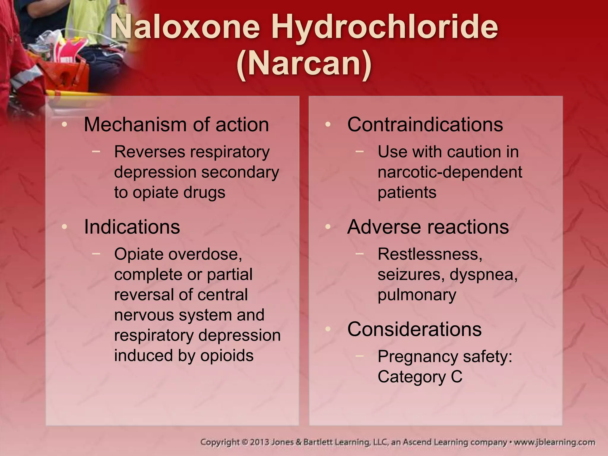 Naloxone Hydrochloride
(Narcan)
• Mechanism of action
− Reverses respiratory
depression secondary
to opiate drugs
• Indications
− Opiate overdose,
complete or partial
reversal of central
nervous system and
respiratory depression
induced by opioids
• Contraindications
− Use with caution in
narcotic-dependent
patients
• Adverse reactions
− Restlessness,
seizures, dyspnea,
pulmonary
• Considerations
− Pregnancy safety:
Category C
 