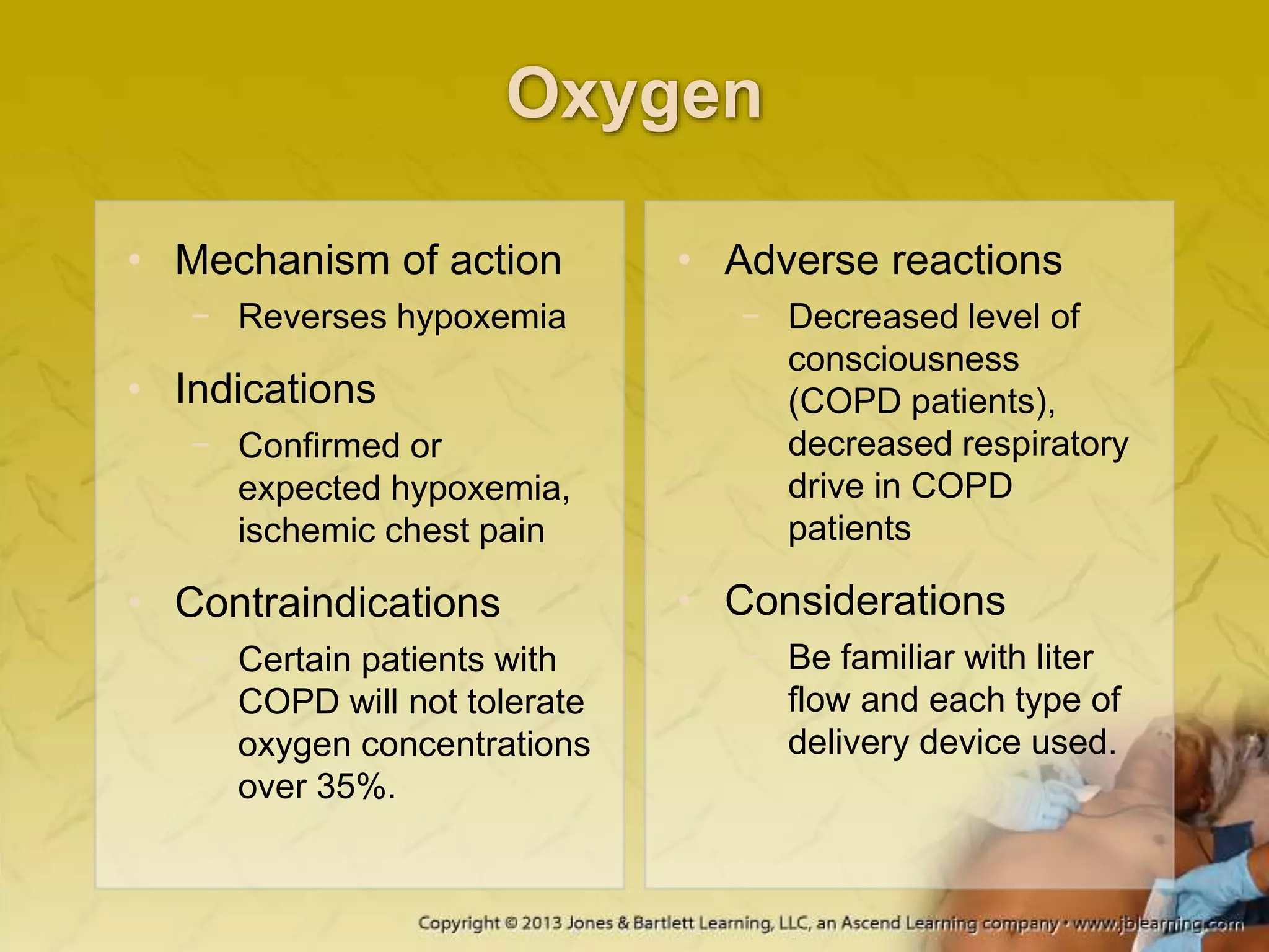 Oxygen
• Mechanism of action
− Reverses hypoxemia
• Indications
− Confirmed or
expected hypoxemia,
ischemic chest pain
• Contraindications
− Certain patients with
COPD will not tolerate
oxygen concentrations
over 35%.
• Adverse reactions
− Decreased level of
consciousness
(COPD patients),
decreased respiratory
drive in COPD
patients
• Considerations
− Be familiar with liter
flow and each type of
delivery device used.
 