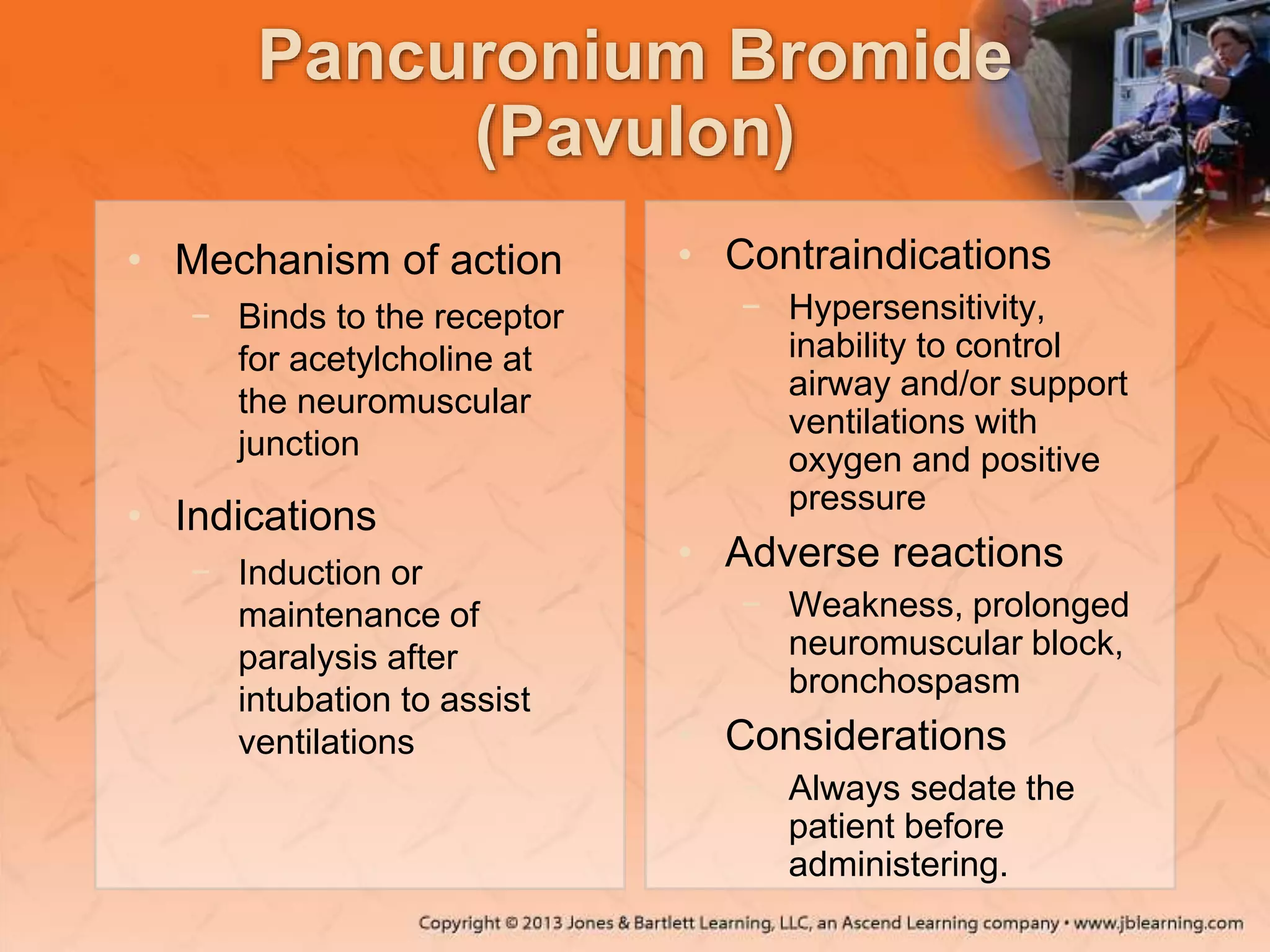 Pancuronium Bromide
(Pavulon)
• Mechanism of action
− Binds to the receptor
for acetylcholine at
the neuromuscular
junction
• Indications
− Induction or
maintenance of
paralysis after
intubation to assist
ventilations
• Contraindications
− Hypersensitivity,
inability to control
airway and/or support
ventilations with
oxygen and positive
pressure
• Adverse reactions
− Weakness, prolonged
neuromuscular block,
bronchospasm
• Considerations
− Always sedate the
patient before
administering.
 