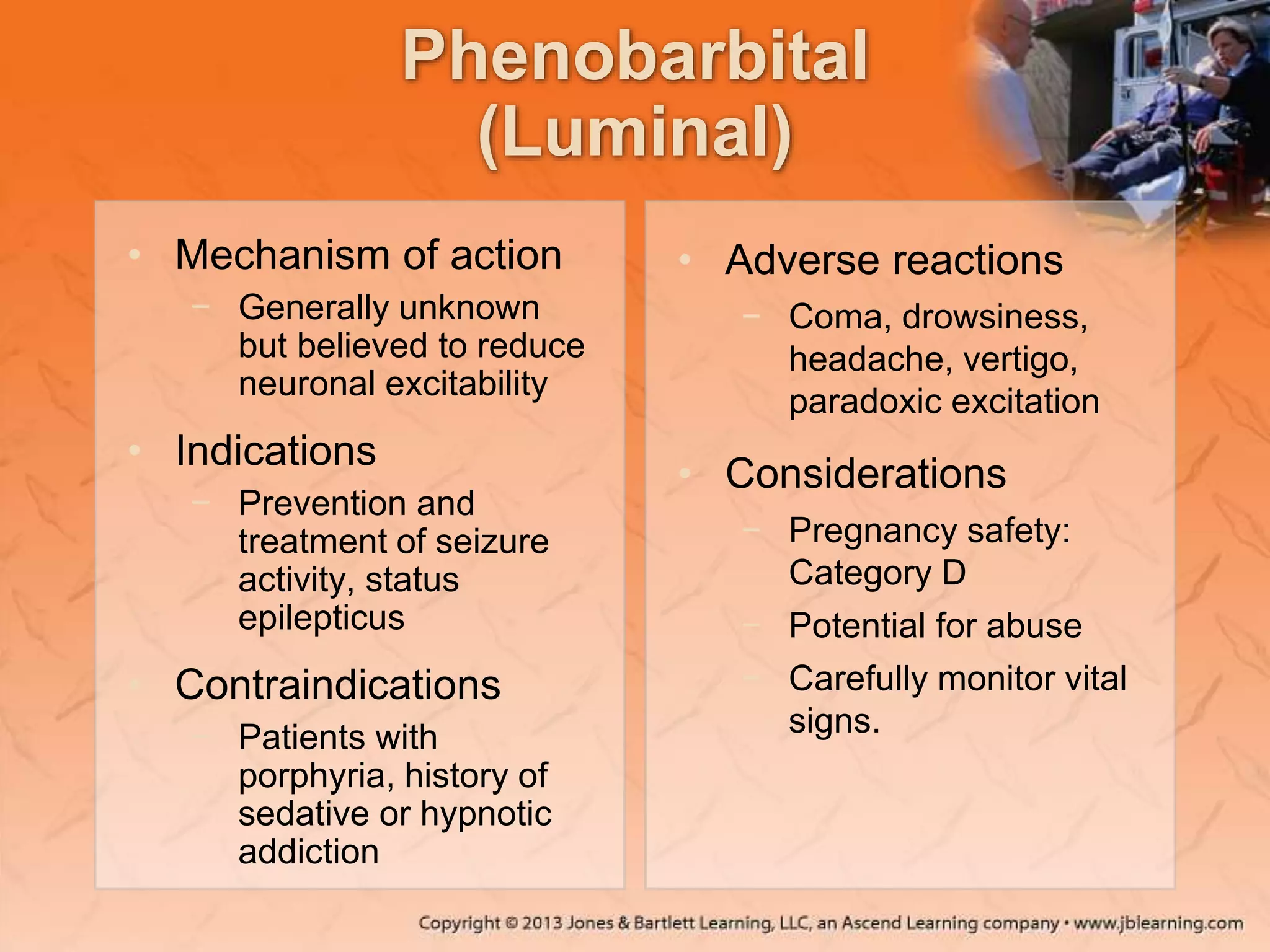 Phenobarbital
(Luminal)
• Mechanism of action
− Generally unknown
but believed to reduce
neuronal excitability
• Indications
− Prevention and
treatment of seizure
activity, status
epilepticus
• Contraindications
− Patients with
porphyria, history of
sedative or hypnotic
addiction
• Adverse reactions
− Coma, drowsiness,
headache, vertigo,
paradoxic excitation
• Considerations
− Pregnancy safety:
Category D
− Potential for abuse
− Carefully monitor vital
signs.
 