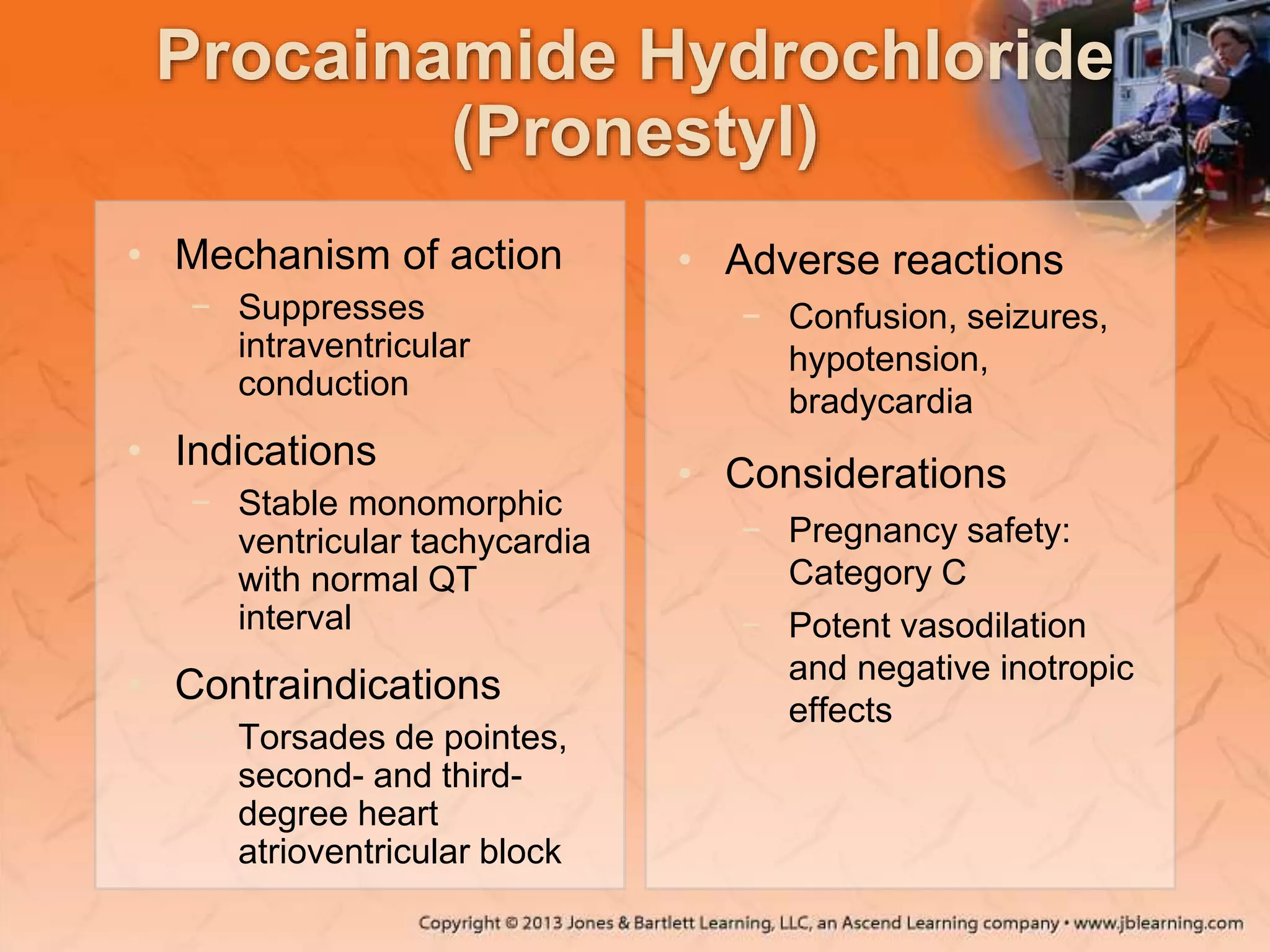 Procainamide Hydrochloride
(Pronestyl)
• Mechanism of action
− Suppresses
intraventricular
conduction
• Indications
− Stable monomorphic
ventricular tachycardia
with normal QT
interval
• Contraindications
− Torsades de pointes,
second- and third-
degree heart
atrioventricular block
• Adverse reactions
− Confusion, seizures,
hypotension,
bradycardia
• Considerations
− Pregnancy safety:
Category C
− Potent vasodilation
and negative inotropic
effects
 