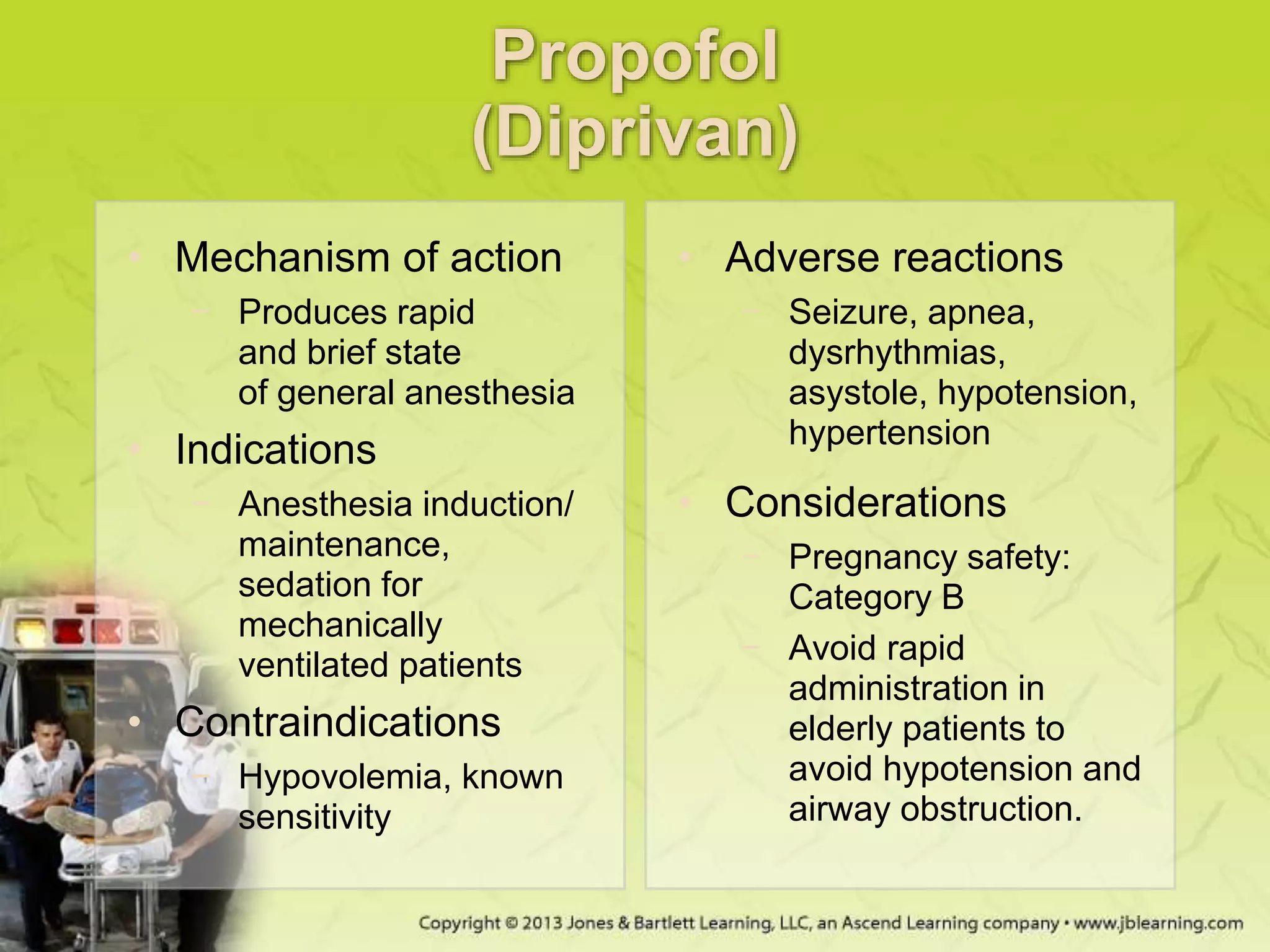Propofol
(Diprivan)
• Mechanism of action
− Produces rapid
and brief state
of general anesthesia
• Indications
− Anesthesia induction/
maintenance,
sedation for
mechanically
ventilated patients
• Contraindications
− Hypovolemia, known
sensitivity
• Adverse reactions
− Seizure, apnea,
dysrhythmias,
asystole, hypotension,
hypertension
• Considerations
− Pregnancy safety:
Category B
− Avoid rapid
administration in
elderly patients to
avoid hypotension and
airway obstruction.
 