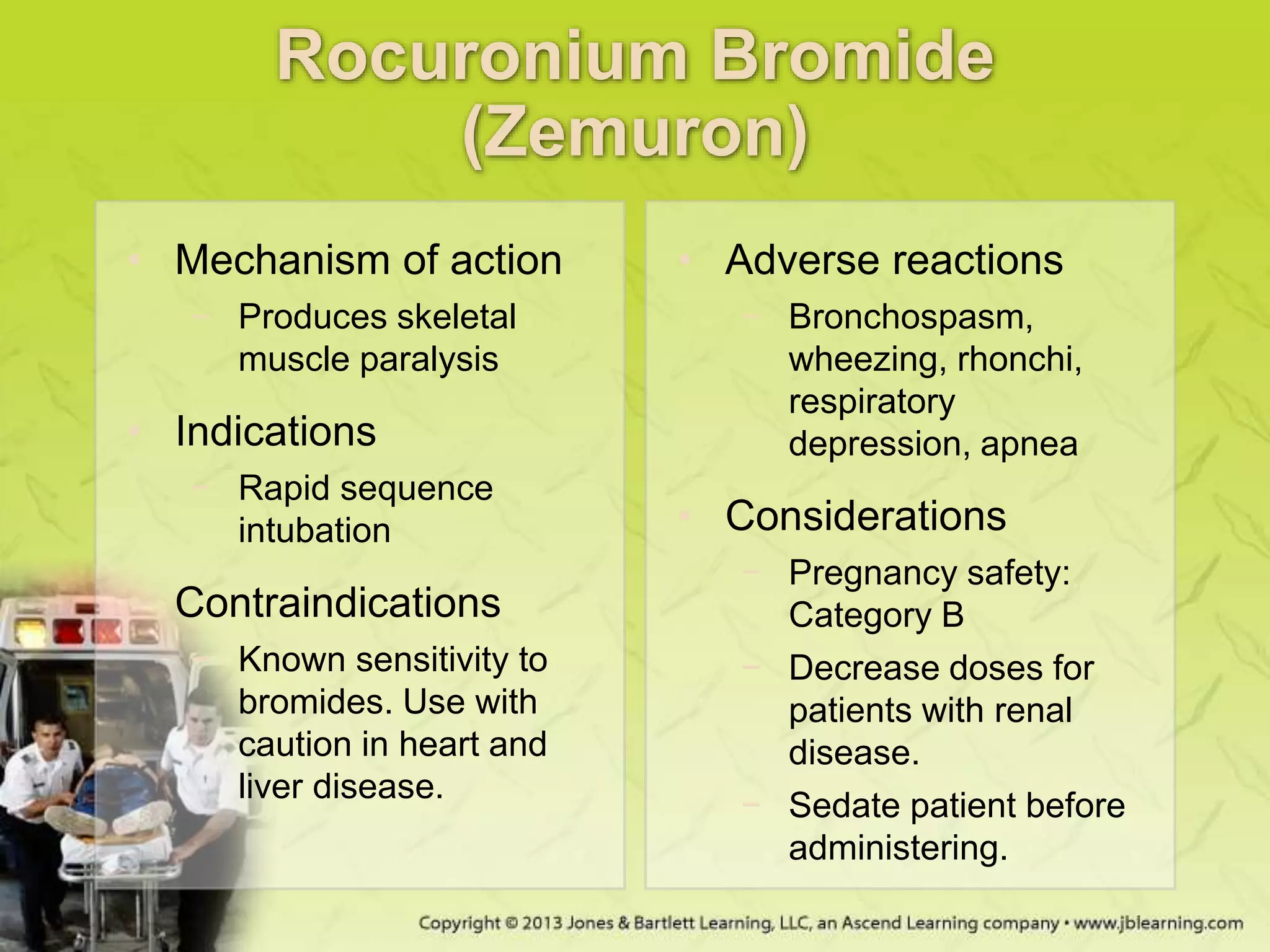 Rocuronium Bromide
(Zemuron)
• Mechanism of action
− Produces skeletal
muscle paralysis
• Indications
− Rapid sequence
intubation
• Contraindications
− Known sensitivity to
bromides. Use with
caution in heart and
liver disease.
• Adverse reactions
− Bronchospasm,
wheezing, rhonchi,
respiratory
depression, apnea
• Considerations
− Pregnancy safety:
Category B
− Decrease doses for
patients with renal
disease.
− Sedate patient before
administering.
 