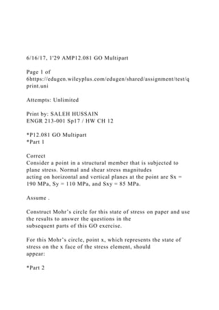 6/16/17, 1'29 AMP12.081 GO Multipart
Page 1 of
6https://edugen.wileyplus.com/edugen/shared/assignment/test/q
print.uni
Attempts: Unlimited
Print by: SALEH HUSSAIN
ENGR 213-001 Sp17 / HW CH 12
*P12.081 GO Multipart
*Part 1
Correct
Consider a point in a structural member that is subjected to
plane stress. Normal and shear stress magnitudes
acting on horizontal and vertical planes at the point are Sx =
190 MPa, Sy = 110 MPa, and Sxy = 85 MPa.
Assume .
Construct Mohr’s circle for this state of stress on paper and use
the results to answer the questions in the
subsequent parts of this GO exercise.
For this Mohr’s circle, point x, which represents the state of
stress on the x face of the stress element, should
appear:
*Part 2
 