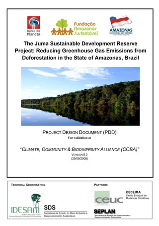 1
The Juma Sustainable Development Reserve
Project: Reducing Greenhouse Gas Emissions from
Deforestation in the State of Amazonas, Brazil
PROJECT DESIGN DOCUMENT (PDD)
For validation at
“CLIMATE, COMMUNITY & BIODIVERSITY ALLIANCE (CCBA)”
VERSION 5.0
(29/09/2008)
PARTNERSTECHNICAL COORDINATION
CECLIMA
Centro Estadual de
Mudanças Climáticas
Source:CEUC
 