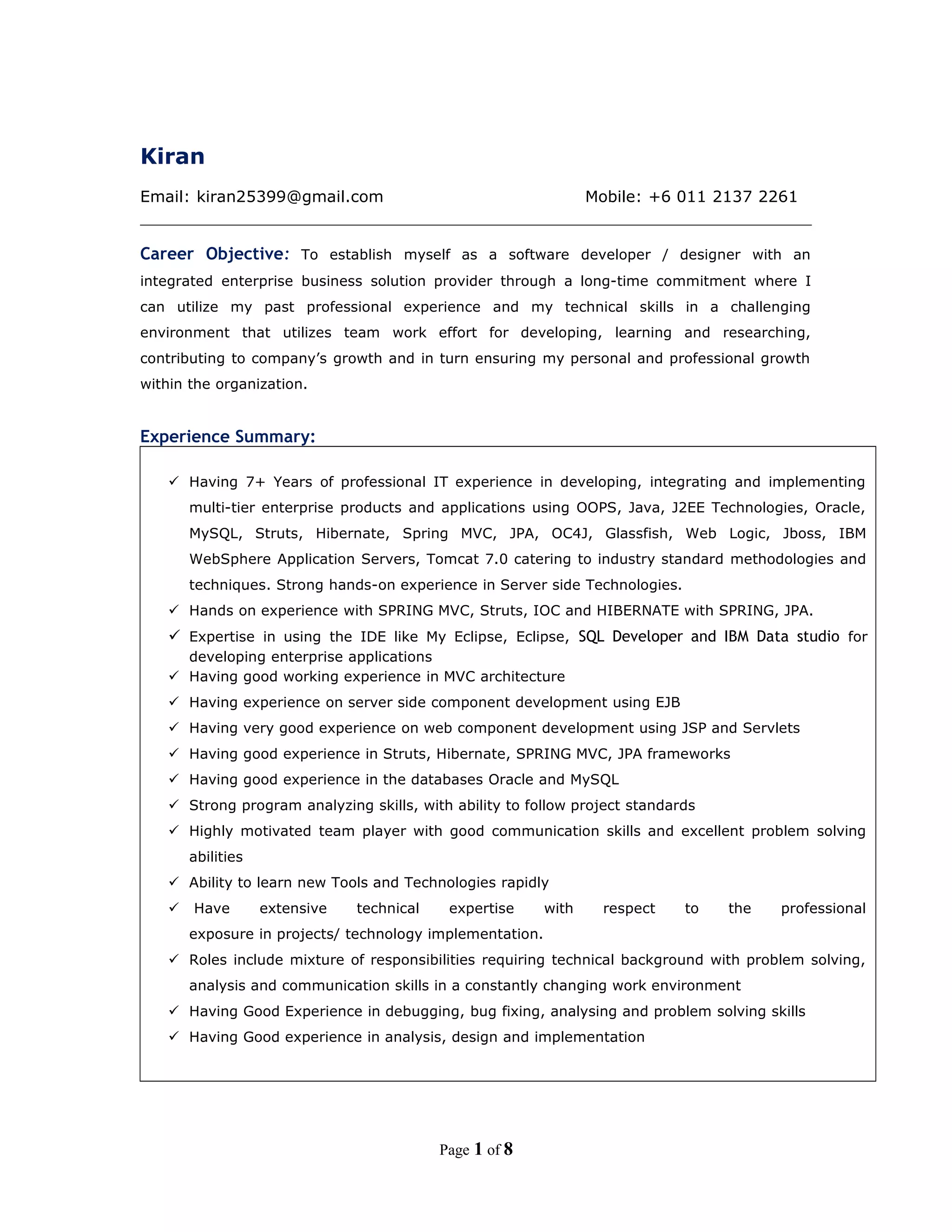 Kiran
Email: kiran25399@gmail.com Mobile: +6 011 2137 2261
Career Objective: To establish myself as a software developer / designer with an
integrated enterprise business solution provider through a long-time commitment where I
can utilize my past professional experience and my technical skills in a challenging
environment that utilizes team work effort for developing, learning and researching,
contributing to company’s growth and in turn ensuring my personal and professional growth
within the organization.
Experience Summary:
 Having 7+ Years of professional IT experience in developing, integrating and implementing
multi-tier enterprise products and applications using OOPS, Java, J2EE Technologies, Oracle,
MySQL, Struts, Hibernate, Spring MVC, JPA, OC4J, Glassfish, Web Logic, Jboss, IBM
WebSphere Application Servers, Tomcat 7.0 catering to industry standard methodologies and
techniques. Strong hands-on experience in Server side Technologies.
 Hands on experience with SPRING MVC, Struts, IOC and HIBERNATE with SPRING, JPA.
 Expertise in using the IDE like My Eclipse, Eclipse, SQL Developer and IBM Data studio for
developing enterprise applications
 Having good working experience in MVC architecture
 Having experience on server side component development using EJB
 Having very good experience on web component development using JSP and Servlets
 Having good experience in Struts, Hibernate, SPRING MVC, JPA frameworks
 Having good experience in the databases Oracle and MySQL
 Strong program analyzing skills, with ability to follow project standards
 Highly motivated team player with good communication skills and excellent problem solving
abilities
 Ability to learn new Tools and Technologies rapidly
 Have extensive technical expertise with respect to the professional
exposure in projects/ technology implementation.
 Roles include mixture of responsibilities requiring technical background with problem solving,
analysis and communication skills in a constantly changing work environment
 Having Good Experience in debugging, bug fixing, analysing and problem solving skills
 Having Good experience in analysis, design and implementation
Page 1 of 8
 
