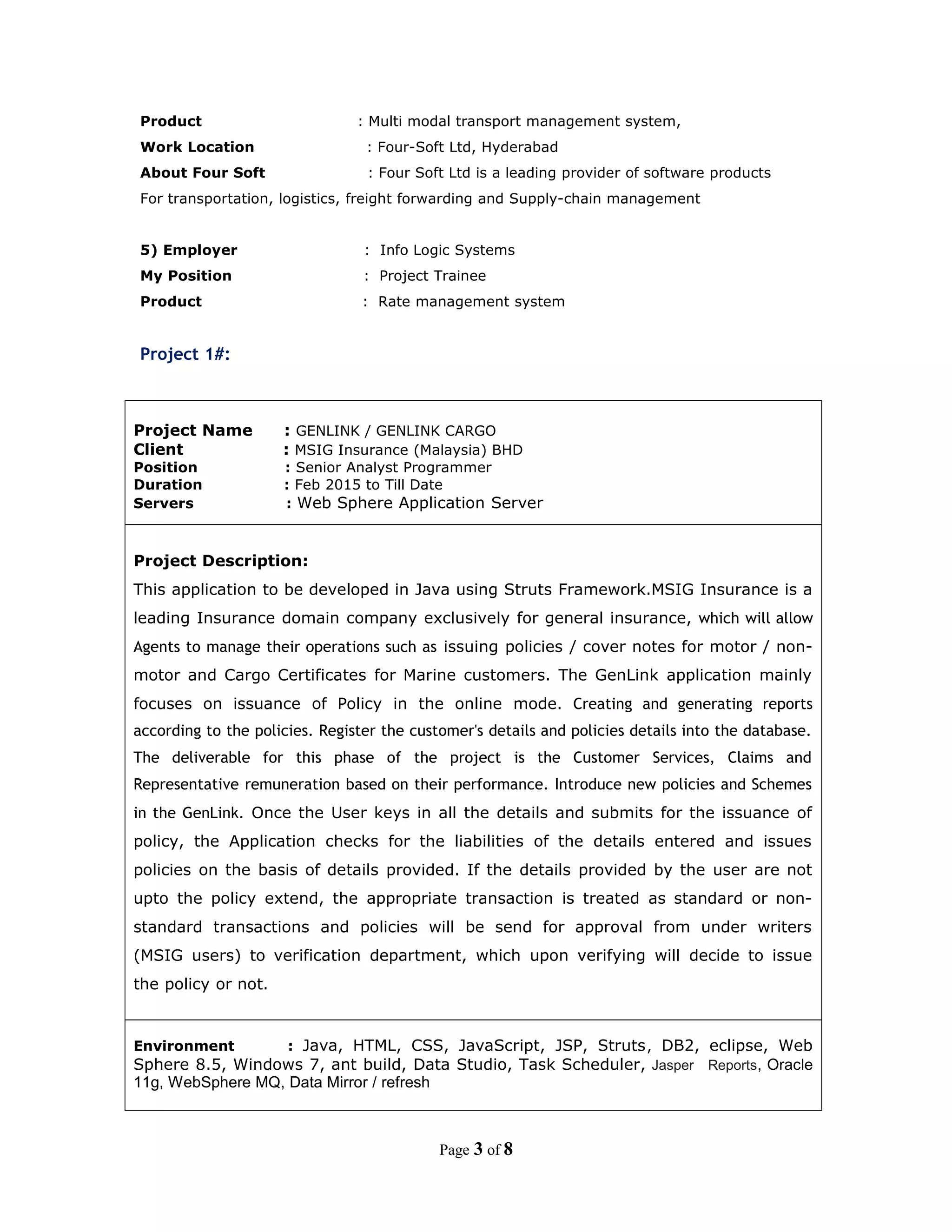 Product : Multi modal transport management system,
Work Location : Four-Soft Ltd, Hyderabad
About Four Soft : Four Soft Ltd is a leading provider of software products
For transportation, logistics, freight forwarding and Supply-chain management
5) Employer : Info Logic Systems
My Position : Project Trainee
Product : Rate management system
Project 1#:
Project Name : GENLINK / GENLINK CARGO
Client : MSIG Insurance (Malaysia) BHD
Position : Senior Analyst Programmer
Duration : Feb 2015 to Till Date
Servers : Web Sphere Application Server
Project Description:
This application to be developed in Java using Struts Framework.MSIG Insurance is a
leading Insurance domain company exclusively for general insurance, which will allow
Agents to manage their operations such as issuing policies / cover notes for motor / non-
motor and Cargo Certificates for Marine customers. The GenLink application mainly
focuses on issuance of Policy in the online mode. Creating and generating reports
according to the policies. Register the customer's details and policies details into the database.
The deliverable for this phase of the project is the Customer Services, Claims and
Representative remuneration based on their performance. Introduce new policies and Schemes
in the GenLink. Once the User keys in all the details and submits for the issuance of
policy, the Application checks for the liabilities of the details entered and issues
policies on the basis of details provided. If the details provided by the user are not
upto the policy extend, the appropriate transaction is treated as standard or non-
standard transactions and policies will be send for approval from under writers
(MSIG users) to verification department, which upon verifying will decide to issue
the policy or not.
Environment : Java, HTML, CSS, JavaScript, JSP, Struts, DB2, eclipse, Web
Sphere 8.5, Windows 7, ant build, Data Studio, Task Scheduler, Jasper Reports, Oracle
11g, WebSphere MQ, Data Mirror / refresh
Page 3 of 8
 