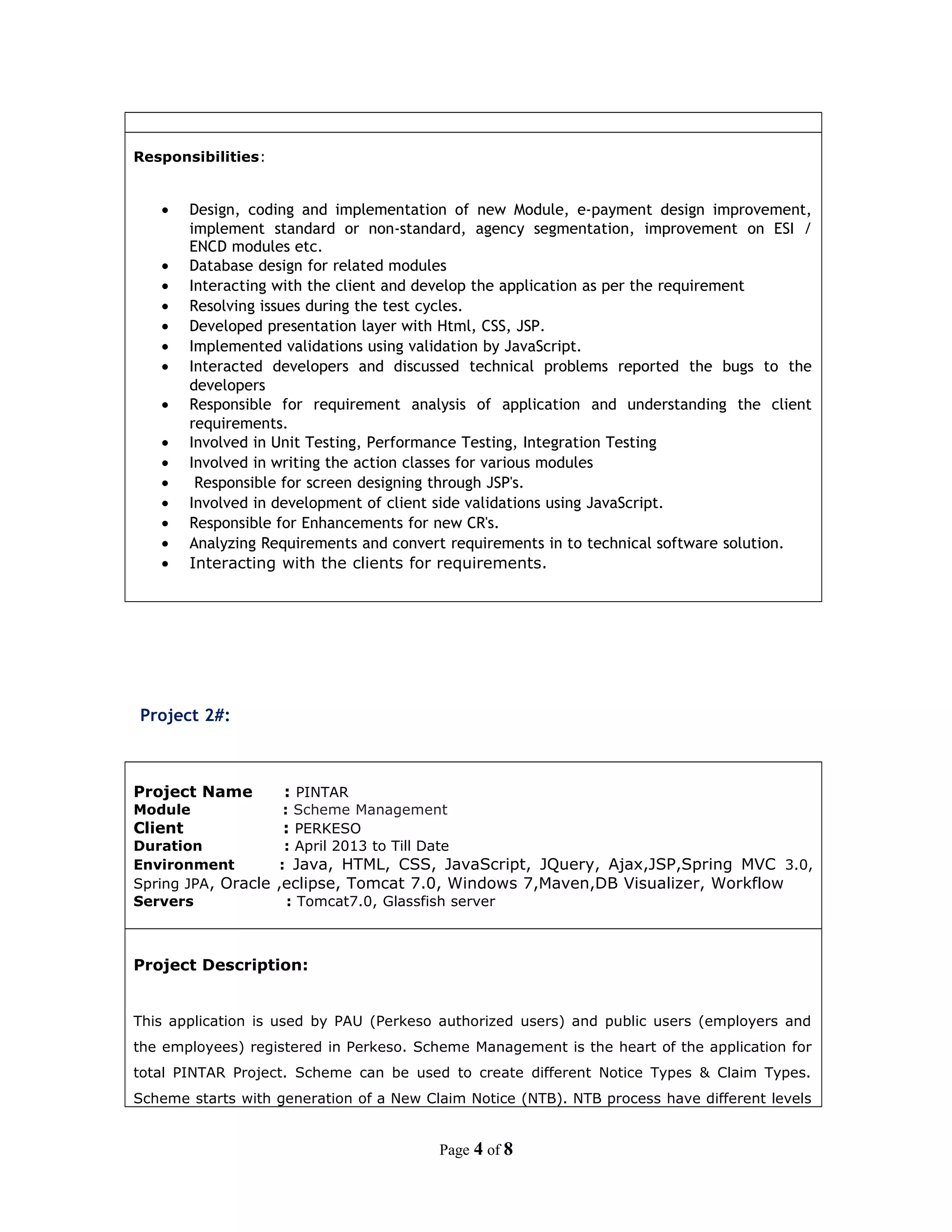 Responsibilities:
• Design, coding and implementation of new Module, e-payment design improvement,
implement standard or non-standard, agency segmentation, improvement on ESI /
ENCD modules etc.
• Database design for related modules
• Interacting with the client and develop the application as per the requirement
• Resolving issues during the test cycles.
• Developed presentation layer with Html, CSS, JSP.
• Implemented validations using validation by JavaScript.
• Interacted developers and discussed technical problems reported the bugs to the
developers
• Responsible for requirement analysis of application and understanding the client
requirements.
• Involved in Unit Testing, Performance Testing, Integration Testing
• Involved in writing the action classes for various modules
• Responsible for screen designing through JSP's.
• Involved in development of client side validations using JavaScript.
• Responsible for Enhancements for new CR's.
• Analyzing Requirements and convert requirements in to technical software solution.
• Interacting with the clients for requirements.
Project 2#:
Project Name : PINTAR
Module : Scheme Management
Client : PERKESO
Duration : April 2013 to Till Date
Environment : Java, HTML, CSS, JavaScript, JQuery, Ajax,JSP,Spring MVC 3.0,
Spring JPA, Oracle ,eclipse, Tomcat 7.0, Windows 7,Maven,DB Visualizer, Workflow
Servers : Tomcat7.0, Glassfish server
Project Description:
This application is used by PAU (Perkeso authorized users) and public users (employers and
the employees) registered in Perkeso. Scheme Management is the heart of the application for
total PINTAR Project. Scheme can be used to create different Notice Types & Claim Types.
Scheme starts with generation of a New Claim Notice (NTB). NTB process have different levels
Page 4 of 8
 
