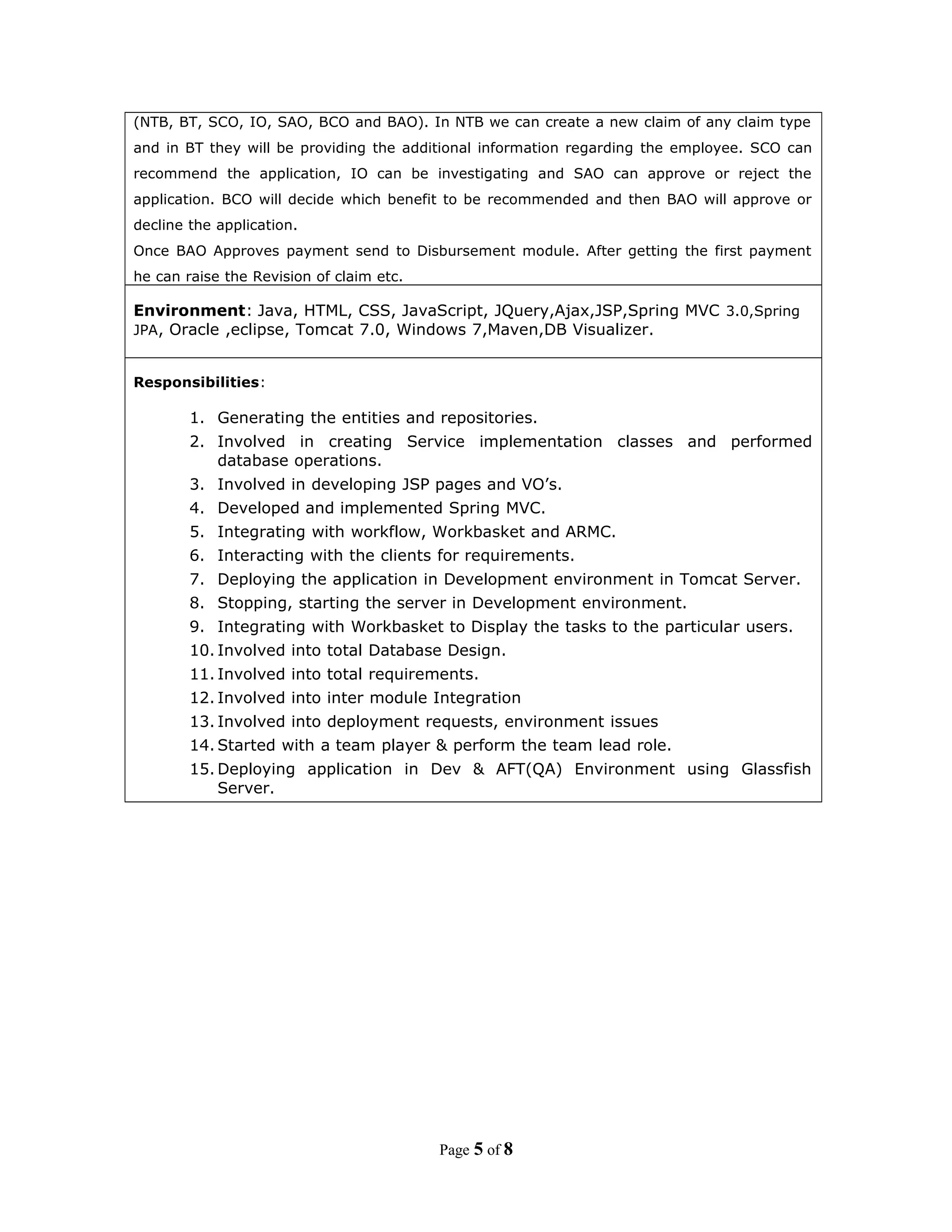 (NTB, BT, SCO, IO, SAO, BCO and BAO). In NTB we can create a new claim of any claim type
and in BT they will be providing the additional information regarding the employee. SCO can
recommend the application, IO can be investigating and SAO can approve or reject the
application. BCO will decide which benefit to be recommended and then BAO will approve or
decline the application.
Once BAO Approves payment send to Disbursement module. After getting the first payment
he can raise the Revision of claim etc.
Environment: Java, HTML, CSS, JavaScript, JQuery,Ajax,JSP,Spring MVC 3.0,Spring
JPA, Oracle ,eclipse, Tomcat 7.0, Windows 7,Maven,DB Visualizer.
Responsibilities:
1. Generating the entities and repositories.
2. Involved in creating Service implementation classes and performed
database operations.
3. Involved in developing JSP pages and VO’s.
4. Developed and implemented Spring MVC.
5. Integrating with workflow, Workbasket and ARMC.
6. Interacting with the clients for requirements.
7. Deploying the application in Development environment in Tomcat Server.
8. Stopping, starting the server in Development environment.
9. Integrating with Workbasket to Display the tasks to the particular users.
10. Involved into total Database Design.
11. Involved into total requirements.
12. Involved into inter module Integration
13. Involved into deployment requests, environment issues
14. Started with a team player & perform the team lead role.
15. Deploying application in Dev & AFT(QA) Environment using Glassfish
Server.
Page 5 of 8
 