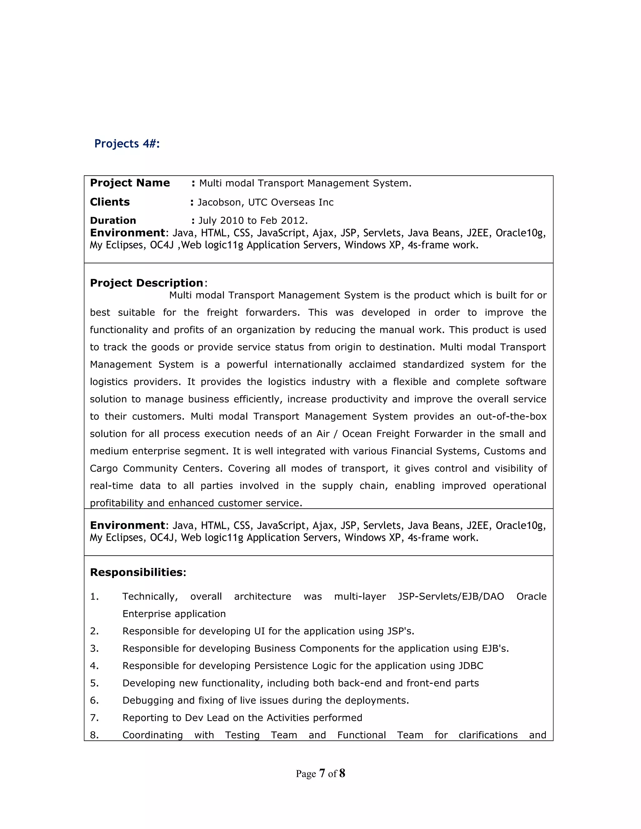 Projects 4#:
Project Name : Multi modal Transport Management System.
Clients : Jacobson, UTC Overseas Inc
Duration : July 2010 to Feb 2012.
Environment: Java, HTML, CSS, JavaScript, Ajax, JSP, Servlets, Java Beans, J2EE, Oracle10g,
My Eclipses, OC4J ,Web logic11g Application Servers, Windows XP, 4s-frame work.
Project Description:
Multi modal Transport Management System is the product which is built for or
best suitable for the freight forwarders. This was developed in order to improve the
functionality and profits of an organization by reducing the manual work. This product is used
to track the goods or provide service status from origin to destination. Multi modal Transport
Management System is a powerful internationally acclaimed standardized system for the
logistics providers. It provides the logistics industry with a flexible and complete software
solution to manage business efficiently, increase productivity and improve the overall service
to their customers. Multi modal Transport Management System provides an out-of-the-box
solution for all process execution needs of an Air / Ocean Freight Forwarder in the small and
medium enterprise segment. It is well integrated with various Financial Systems, Customs and
Cargo Community Centers. Covering all modes of transport, it gives control and visibility of
real-time data to all parties involved in the supply chain, enabling improved operational
profitability and enhanced customer service.
Environment: Java, HTML, CSS, JavaScript, Ajax, JSP, Servlets, Java Beans, J2EE, Oracle10g,
My Eclipses, OC4J, Web logic11g Application Servers, Windows XP, 4s-frame work.
Responsibilities:
1. Technically, overall architecture was multi-layer JSP-Servlets/EJB/DAO Oracle
Enterprise application
2. Responsible for developing UI for the application using JSP's.
3. Responsible for developing Business Components for the application using EJB's.
4. Responsible for developing Persistence Logic for the application using JDBC
5. Developing new functionality, including both back-end and front-end parts
6. Debugging and fixing of live issues during the deployments.
7. Reporting to Dev Lead on the Activities performed
8. Coordinating with Testing Team and Functional Team for clarifications and
Page 7 of 8
 