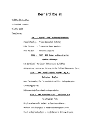 Bernard Rosiak
210 Mac Clelland Ave.
Glassboro N.J. 08028
856-562-5692
Experience :
2007 - Present Lowe’s Home Improvement
Present Position - Project Specialist – Exteriors
Prior Position - Commercial Sales Specialist
Prior Position - Millwork Associate
2005 - 2007 BFR Design and Construction
Owner – Manager
Sub-Contractor - for Lowe’s Millwork and Duro Shed
Designed and constructed Kitchens, Baths, Finished Basements, Decks
2004 - 2005 CMS Glass Inc. Atlantic City, N.J.
Estimator – Drafter
Auto Cad drawings for Custom Metal and Glass Railings Projects,
Estimating projects
Follow projects from drawings to completion
2002 - 2004 K Hovnanian Inc. Smithville N.J.
Construction Tech
Finish new homes for delivery to New Home Owners
Work on special projects to meet customer specifications
Check and correct defects as needed prior to delivery of home
 