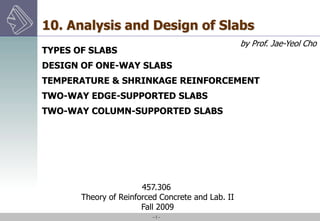 -1-
457.306
Theory of Reinforced Concrete and Lab. II
Fall 2009
10. Analysis and Design of Slabs
TYPES OF SLABS
DESIGN OF ONE-WAY SLABS
TEMPERATURE & SHRINKAGE REINFORCEMENT
TWO-WAY EDGE-SUPPORTED SLABS
TWO-WAY COLUMN-SUPPORTED SLABS
by Prof. Jae-Yeol Cho
 