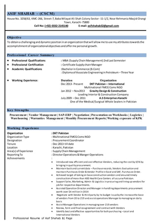 Professional Resume of Asif Shahab 1| Page
ASIF SHAHAB – (CSCM)
House No. 3258/63, KMC-266, Street-7,BabaWilayat Ali Shah Colony Sector -11-1/2, Near Rehmania Masjid Orangi
Town, Karachi-75800
Cell No: (+92)-0332-2145140 E-mail: asifshahab32@gmail.com
Objective
To obtaina challenginganddynamicpositioninanorganizationthatwill allow me touse myattributestowardsthe
accomplishmentof organizationalobjectivesandofferme personal growth.
Professional Career Summary
 Professional Qualifications : MBA (SupplyChainManagement) 2ndLastSemester
 Professional Certification : Certificate SupplychainManager
 Academic Qualifications :Bachelorin Commerce (B.Com)
: Diplomaof Associate EngineeringinPetroleum –Three Year
 Working Experience: Duration Organization
Dec 2013- Present DKT Pakistan – International
Multinational FMCG Coms NGO
Jan 2012 – Nov2013 Gravity Design& Construction
Leading Interior & Construction Company
July2009 – Dec 2011 A.S EnterprisesKarachi
One of the Medical/Surgical Whole Sealers in Pakistan
Key Strengths
Procurement | Vendor Management | SAP-ERP | Negotiation | Presentation on Workbooks | Logistics |
Warehousing | Warranties Management | Monthly Procurement Reports| Working exposure of KPK
Working Experience
Organization : DKT Pakistan
OrganizationType : Multinational FMCGComsNGO
Designation : ProcurementCoordinator
Tenure : Dec 2013 till date
Location : Karachi,Pakistan
Area(s) of Experience : SupplyChainManagement
ReportingTo : DirectorOperations&Manger Operations
Achievements :
 Introduced new efficient and cost effective Vendors, reducing the costby 65% by
bringingin quality procurement.
 Maintain back and currentdata – Purchaserecords,Vendors Evaluation and
maintain Purchases Order & Vendor Profilein Excel and SAP, Purchas es Order.
 Achieved target of takingon baseconstruction vendors and ensured timely
construction of more than 400 Health Care Centers all accursePakistan.
 Support Sales,Marketing, Admin & Logistics in procuringand liningup vendors for
job for respective departments.
 Assisted Operation Director and Manager in handlingdepartments procurement
worth over $4 million in 2014
 Negotiate with Vendor & third party by its budget issueby the increasethe base
of vendors from 20 to 219 and assistoperations Manager to managingon daily
basis
 AssistManager Operations in managingover 219 vendors
 Review, form and finalizeagreement and contractwith Vendors
 Identify best and effective opportunities for bulk purchasing –Local and
International Vendors
 