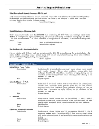 Page 3 of 5
Amirthalingam Palanichamy
Dubai International Airport Concourse- III (Air port)
A fully airside and partially underground structure connected to 2 major public levels of Terminal 3 via an Automated People Mover
(APM), designed to accommodate 18 380 and 2 other aircrafts. The 528,000 m2 area housed the EKlounges, 4 and 5 star hotels,
arrival and departure levels including the Duty Free shops.
Role : Senior Project Engineer
Mirdiff City Center (Shopping Mall)
Electro mechanical work for more than 15,000 TR of air conditioning, 6 X 2500 TR for each centrifugal water cooled
chillers, 6 cooling towers, 6 primary CHW pump, 27 secondary CHW pump, 6 condenser water pumps, 135 AHUs,
1345 FCUs, 179 extract fans, 516 smoke ventilators, 7 ecology units, 88 air curtains, 11 de-aerators make up water
pump.
Client : Majid Al Futtiam Investment LLC
Role : Senior Project Engineer
Marriott Executive Apartments(Hotels)
2 tower building with 20 floors each and a requirement for 2000 TR air conditioning. The project includes 4 Air
cooled chiller, 6 secondary pump, 6 primary pump, 1500 fan coil unit, variable frequency drives, toilet ventilation
system, installation of piping, ducting and pre insulation.
Role : Project Engineer
SIGNIFICANT PROJECTS ININDIA
Nokia Mobile Phone Facility
Specification : Installation of 6 air cooled chillers, secondary pump, primary pump, fan coil
unit, variable frequency drives, toilet ventilation system, plate heat
exchanger, 45 AHUs, 40 exhaust fans, installation of piping, ducting and pre
insulation, commissioning activities for air balancing, water balancing as per
ASHRAE, ARI, SMACNA
Role : Project Engineer
Cathedral Square IT Park
Specification : Installation of air cooled chillers, heat recovery wheels, air handling units,
cassette units, secondary pump, primary pump, fan coil unit, variable
frequency drives, toilet ventilation system, plate heat exchanger, 48 AHUs, 10
exhaust fans, installation of piping, ducting and pre insulation as per
ASHRAE, ARI, SMACNA
Role : Project Engineer
KLA Tencore
Specification : Installation of 3 Trane chillers with 250 tons capacity, 23 AHUs, 5 FAHUs,
expansion package units, 2 precision AHUs, 2 heat recovery wheels, flat plate
heat exchanger along with testing, commissioning, air and water balancing
Value : INR 15 million
Role : Project Engineer
Cognizant Technology Solutions
Specification : Installation of 3 Trane chillers with 333 tons capacity, 34 AHUs, 5 FCUs, 2
expansion package units, 2 precision AHUs, 2 heat recovery wheels, along
with testing, commissioning, air and water balancing systems installation and
testing
Value : INR 60 million
Role : Project Engineer
 