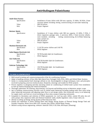 Page 4 of 5
Amirthalingam Palanichamy
Asahi Glass Factory
Specification : Installation of trane chiller with 250 tons capacity, 15 AHUs, 50 FCUs, 2 heat
recovery wheels including testing, commissioning, air and water balancing
Value : INR 50 million
Role : Project Engineer
Horizon Hotels
Specification : Installation of 3 trane chillers with 300 ton capacity, 12 AHUs, 5 FCUs, 2
direct expansion package units, 2 precision AHUs, 2 heat recovery wheels,
were installed , including testing, commissioning, Air & Water balancing
were carried out .
Value : INR 20 million
Role : Project Engineer
Shashan Chemicals Ltd.
Specification : 2 110 TR carrier chillers and 1 60 TR
Role : HVAC Engineer
India Nippon Electricals Ltd.
Specification : 90 TR Ductable Split Air Conditioners
Role : HVAC Engineer
Acer India Ltd.
Specification : 130 TR Ductable Split Air Conditioners
Role : HVAC Engineer
Celetron Technology Ltd.
Specification : 150 TR Ductable Split Air Conditioners
Role : HVAC Engineer
TECHNICALKNOWLEDGE
 Well versed in testing and commissioning works of the Air-conditioning Systems.
 Adept in handling erection of Duct Able Split, Spiral Duct, Packaged Units, FCUs, AHUs and Chilled Water Systems.
 Astute in creating detailed built drawings utilized at site. Knowledgeable in design techniques, tools and principles
involved in preparing precision technical plans, blueprints, drawings and models for HVAC projects.
 Proven expertise in designing and duly executing central air conditioning of chilled water system from installation
to start up chemical flushing and chemical treatment.
 Thorough understand IFC drawing, shop drawing, civil layouts and building survey to determine project scope.
 Apt in building commissioning activities such as chilled water balancing including reading water flow value using
water balancing instruments and adjusting water flow to suit design values. Also technically savvy in air balancing
for supply return and fresh air circuit including air flow value using air balancing instruments.
 Competent in Calculation and selection of HVAC equipments viz. roof top units chiller, central DX units, fan coil
units, pumps, fans, expansion tanks and chemical treatment tanks, double regulation valve, 3 ways valve, etc.
 Abreast in setting up Energy Saving System of Heat Recovery Unit.
 Gained rich experience in Brine Chilling Plant with Energy Saving System of Thermal Energy Storage Tank and
Variable Frequency Motor Drive AHU, FCU, Cassette Unit, Chiller, Chilled Water Pumps.
 Skilled in using various engineering software: AutoCAD 2010, E-20, Elite, MS Project (Planning)
 