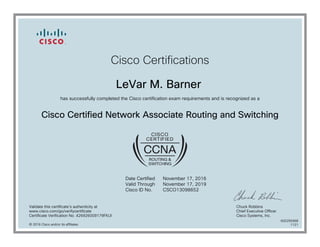 Cisco Certifications
LeVar M. Barner
has successfully completed the Cisco certification exam requirements and is recognized as a
Cisco Certified Network Associate Routing and Switching
Date Certified
Valid Through
Cisco ID No.
November 17, 2016
November 17, 2019
CSCO13098652
Validate this certificate's authenticity at
www.cisco.com/go/verifycertificate
Certificate Verification No. 426926009179FKUI
Chuck Robbins
Chief Executive Officer
Cisco Systems, Inc.
© 2016 Cisco and/or its affiliates
600295968
1121
 