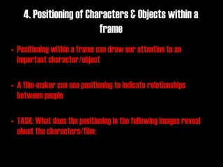 4. Positioning of Characters & Objects within a
                         frame
• Positioning within a frame can draw our attention to an
  important character/object

• A film-maker can use positioning to indicate relationships
  between people

• TASK: What does the positioning in the following images reveal
  about the characters/film:
 