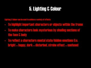 5. Lighting & Colour
Lighting & Colour can be used to achieve a variety of effects:

• To highlight important characters or objects within the frame
• To make characters look mysterious by shading sections of
  the face & body
• To reflect a characters mental state/hidden emotions (i.e.
  bright = happy, dark = disturbed, strobe effect = confused
 