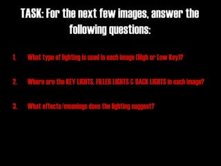 TASK: For the next few images, answer the
                 following questions:
1.    What type of lighting is used in each image (High or Low Key)?

2.    Where are the KEY LIGHTS, FILLER LIGHTS & BACK LIGHTS in each image?

3.    What effects/meanings does the lighting suggest?
 