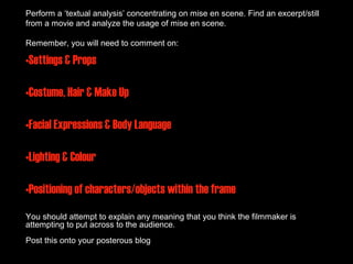 Perform a ‘textual analysis’ concentrating on mise en scene. Find an excerpt/still
from a movie and analyze the usage of mise en scene.

Remember, you will need to comment on:

•Settings & Props

•Costume, Hair & Make Up

•Facial Expressions & Body Language

•Lighting & Colour

•Positioning of characters/objects within the frame
You should attempt to explain any meaning that you think the filmmaker is
attempting to put across to the audience.
Post this onto your posterous blog                                        30
 