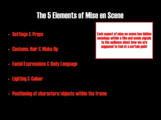 The 5 Elements of Mise en Scene

• Settings & Props                            Each aspect of mise-en-scene has hidden
                                              meanings within a film and sends signals
                                                 to the audience about how we are
                                                 supposed to feel at a certain point
• Costume, Hair & Make Up

• Facial Expressions & Body Language

• Lighting & Colour

• Positioning of characters/objects within the frame
 