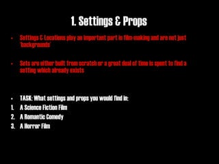 1. Settings & Props
• Settings & Locations play an important part in film-making and are not just
  ‘backgrounds’

• Sets are either built from scratch or a great deal of time is spent to find a
  setting which already exists


•    TASK: What settings and props you would find in:
1.   A Science Fiction Film
2.   A Romantic Comedy
3.   A Horror Film
 