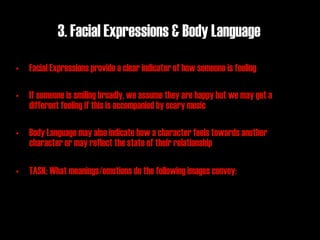 3. Facial Expressions & Body Language
• Facial Expressions provide a clear indicator of how someone is feeling

• If someone is smiling broadly, we assume they are happy but we may get a
  different feeling if this is accompanied by scary music

• Body Language may also indicate how a character feels towards another
  character or may reflect the state of their relationship

• TASK: What meanings/emotions do the following images convey:
 