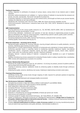 Testing & Inspection
 Testing, inspection & certification of products of various nature, various items & raw material used in related
industries.
 Executing method development and validation i.e. rigorous testing of methods to ensuring that the products are
precise, accurate, reproducible, "fool-proof" and specific to product etc.
 Conducting inspection of inward items such as Sub-contract works, and brought out Items as per process layouts,
catalogs and materials are per test certificates.
 Maintaining SPC Techniques with X-bar & R charts, IM&R, Bar-charts and process capability records.
 Performing functional / performance / endurance tests as per ISO / DIN / AS TM standards & customer specific
requirement.
QMS Implementation
 Ensuring adherence to the various quality measures viz., 5S, ISO 9001, ISO/TS-16949 , EHS by maintenance of
appropriate requisite documentation/ records.
 Synchronizing calibration, maintenance and operation of test lab; devising & implementing process & quality
plans & undertaking SPC study for critical parameters. Implementing customer specific quality system activities.
 Maintaining test lab as per ISO/IEC Guide 17025.
 Reviewing analytical documents, SOPs, General Test Procedures, protocols & their summary reports.
 Initiating Quality Improvement Planning (Q.I.P).
Materials Inspection - Incoming and In-House
 Maintaining quality standards for incoming materials, ensuring stringent adherence to quality standards , norms &
practices, identifying gaps & taking corrective action
 Responsible for in-house material testing/ inspection of components and undertaking In-house rejection analysis.
 Performing assembly checks in assembly section & maintaining assembly inspections reports, raw-material
identification reports, components inspection reports, log books, calibration records, rework notes, rejection
notes, route cards, non-conformity reports, and test / clearance certificates.
 Managing internal / external testing of material / components as per standards as a part of localization
programme.
 Handling manufacturing process assessment & conducting Process Audits in cutting / assembly lines; coordinating
FMEA reviews with engineering to inculcate error proofing.
Customer Relationship Management
 Monitoring the quality performance score for all customers & carrying out product, process & systems audits as
well as preparing & driving PPM reduction plan.
 Tracking & improving customer satisfaction levels by enhancing quality & reliability levels through continuous
improvement.
 Analyzing the quality concerns, identifying root causes, finalizing & implementing correction action plans.
Training & Development
 Identifying training needs across levels through mapping of skills required for particular positions & organizing
training for new recruits.
 Incorporating bonded teamwork and managing healthy environment.
Key Performance Indicators (PQCDSMV)
Strengthening processes in align with VDA6.3, WORLD CLASS QUALITY and DEMING MODEL
● Strengthening processes from Project kickoff to Vehicle assembly
● Build collaborative relationship with customers
● Increasing FTR level of parts at all process stage .
● Ensuring quality at every stage of process flow
● Build supplier quality management
● Reduction in manufacturing cost through KAIZEN(No of Kaizen per person per month)
● Improvement and sustenance in 2S(5S)
● Training to people for Quality improvement techniques , QC Tools,TPM,5S, JIT ,KAIZEN ,TPM
● Details of Employment: Effectively functioning as a Management Representative &Single Point of Contact for
all quality related issues both at internal & external levels; , initiating Continual Improvement Activities in
the In- Process Assembly & Off-Line Areas
● Initiated relevant modifications to achieve a state of process control and ensuring manufactured products
meet pre-determined specifications and quality attributes; demonstrated excellence in:
 
