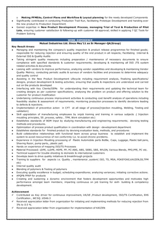 o Making PFMEAs, Control Plans and Workflow & Layout planning for the newly developed Components
● Significantly contributed in conducting Production Trail Run, facilitating Prototype Development and handing over
the new product to Production Department
● Gained expertise in New Product Development Process, managing Trial of Tool & Production of Pilot
Lots, ensuring customer satisfaction & following-up with customer till approval; skilled in applying 7 QC Tools for
Problem Solving
WORK EXPERIENCE
Mutual Industries Ltd. Since May’11 as Sr Manager-QA(Group)
Key Result Areas:
● Managing and maintaining the company’s quality inspection & product release programmes for finished goods;
responsible for reducing rejection and ensuring quality of the end product in all respects; Facilitating Internal &
External ISO & Quality Audits
● Taking stringent quality measures including preparation / maintenance of necessary documents to ensure
compliance with specified standards & customer requirements; developing & maintaining all ISO /TS system
related activities & documents
● Liaising with vendors to improve performance, analyzing vendor capabilities and developing & maintaining Vendor
Quality Metrics; conducting periodic audits & surveys of vendors facilities and processes to determine adequacy
and quality control
● Assisting in the New Product Development Lifecycle including requirement analysis, finalizing specifications/
designs, product development & testing activities; ensuring that audits & inspections are understood and carried
out on the products developed
● Interfacing with Key Clients/OEMs for understanding their requirements and updating the technical team for
creating designs as per customer specifications; analysing the problem on product and offering solution to the
customer for product modification
● Undertaking continuous process improvement activities & conducting cost benefit analysis of operations including
feasibility studies & assessment of requirements; monitoring production processes to identify deviations leading
to defects & rejections.
● Implementation of preventive action in CFT at all stage of process(Injection moulding, Welding, Testing and
validation)
● Skill upgradation of manufacturing employees by onjob training and training in various subjects .( Injection
moulding principles, 5S ,process, safety , TPM, Work simulation etc)
● Establishes standards of BOM Input by studying manufacturing and engineering requirements; devising testing
methods and procedures.
● Optimization of process product qualification in coordination with design –development department
● Establishes standards for finished product by devising evaluation tests, methods, and procedures
● Build collaborative relationships with functional team across group business to establish and implement the
system to avoid reoccurrence of non conformity I,e. to avoid chronic problems.
● Experience in Injection Moulding processing of Plastic Automobile parts Bottle, Caps, Luggage, Plastic ball pens,
Shaving Razor, pump parts,, plastic pail.
● Hands on experience of mapping ISO/TS Processes
● Material Processed: LDPE, LLDPE, HDPE, PP, PC-ABS, ABS, SEBS, SBS, NYLON, Various Blends, PPO,PPE, PC etc.
● Technical support for trouble shooting to domestic & international customers
● Develops team to drive quality initiatives & breakthrough projects
● Training to suppliers for aspects i.e. Quality , maintenance ,system( ISO, TS, MSA, POKEYOKE,KAIZEN,5S,TPM
etc)
● Internal quality audit
● Blending of polymers & Testing of polymers
● Executing quality excellence in budget; scheduling expenditures; analyzing variances; initiating corrective actions.
● APQP& PPAP for products
● Creating and sustaining a dynamic environment that fosters development opportunities and motivates high
performance amongst team members; imparting continuous on job training for skill- building & competency
development.
Achievement
 Contributed as Key driver for continuous improvement, VA/VE ,Product development, ISO/TS Certification, EHS
Certification , WCSQ .VDA6.3
 Received appreciation letter from organization for initiating and implementing methods for reducing rejection from
3% to 0.5 %.
 Received appreciation letter from organization for implementation of KAIZEN
 
