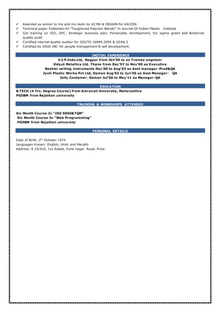  Awarded as winner to me and my team by ACMA & INSAAN for KAIZEN
 Technical paper Published On “Toughened Polymer Blends” In Journal Of Indian Plastic Institute
 Got training on ISO, SPC, Strategic business plan, Personality development, Six sigma green belt &Internal
quality audit
 Certified internal quality auditor for ISO/TS 16949:2009 & VDA6.3
 Certified by GRID INC for people management & self development.
INITIAL EXPERIENCE
V.I.P.Inds.Ltd, Nagpur from Oct’96 to as Trainee engineer
Vidyut Metallics Ltd. Thane from Dec’97 to Nov’00 as Executive
Rashmi writing instruments Dec’00 to Aug’03 as Asst manager -Prod&QA
Jyoti Plastic Works Pvt Ltd, Daman Aug’03 to Jun’06 as Asst Manager- QA
Jolly Container. Daman Jul’06 to May’11 as Manager-QA
EDUCATION
B.TECH (4 Yrs. Degree Course) from Amravati University, Maharashtra
PGDBM from Rajsthan university
TRAINING & WORKSHOPS ATTENDED
Six Month Course In “ISO 9000&TQM”
Six Month Course In “Web Programming”
PGDBM from Rajsthan university
PERSONAL DETAILS
Date of Birth: 2th
October 1974
Languages Known: English, Hindi and Marathi
Address: E 15/410, Ivy Estate, Pune nagar Road, Pune.
 