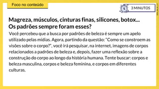 Você percebeu que a busca por padrões de beleza é sempre um apelo
utilizado pelas mídias. Agora, partindo da questão: “Como se constroem as
visões sobre o corpo?”, você irá pesquisar, na internet, imagens de corpos
relacionados a padrões de beleza e, depois, fazer uma reflexão sobre a
construção do corpo ao longo da história humana. Tente buscar: corpos e
beleza masculina, corpos e beleza feminina, e corpos em diferentes
culturas.
Magreza, músculos, cinturas finas, silicones, botox...
Os padrões sempre foram esses?
3 MINUTOS
 