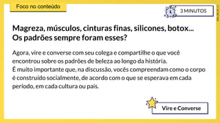 Agora, vire e converse com seu colega e compartilhe o que você
encontrou sobre os padrões de beleza ao longo da história.
É muito importante que, na discussão, vocês compreendam como o corpo
é construído socialmente, de acordo com o que se esperava em cada
período, em cada cultura ou país.
Magreza, músculos, cinturas finas, silicones, botox...
Os padrões sempre foram esses?
3 MINUTOS
Vire e Converse
 