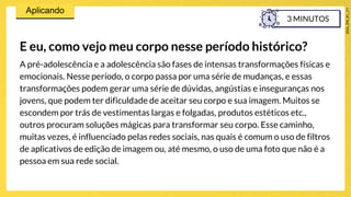 E eu, como vejo meu corpo nesse período histórico?
A pré-adolescência e a adolescência são fases de intensas transformações físicas e
emocionais. Nesse período, o corpo passa por uma série de mudanças, e essas
transformações podem gerar uma série de dúvidas, angústias e inseguranças nos
jovens, que podem ter dificuldade de aceitar seu corpo e sua imagem. Muitos se
escondem por trás de vestimentas largas e folgadas, produtos estéticos etc.,
outros procuram soluções mágicas para transformar seu corpo. Esse caminho,
muitas vezes, é influenciado pelas redes sociais, nas quais é comum o uso de filtros
de aplicativos de edição de imagem ou, até mesmo, o uso de uma foto que não é a
pessoa em sua rede social.
3 MINUTOS
 