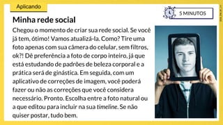 Minha rede social
Chegou o momento de criar sua rede social. Se você
já tem, ótimo! Vamos atualizá-la. Como? Tire uma
foto apenas com sua câmera do celular, sem filtros,
ok?! Dê preferência a foto de corpo inteiro, já que
está estudando de padrões de beleza corporal e a
prática será de ginástica. Em seguida, com um
aplicativo de correções de imagem, você poderá
fazer ou não as correções que você considera
necessário. Pronto. Escolha entre a foto natural ou
a que editou para incluir na sua timeline. Se não
quiser postar, tudo bem.
5 MINUTOS
 