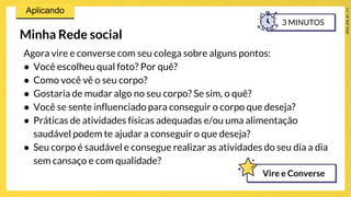 Minha Rede social
Agora vire e converse com seu colega sobre alguns pontos:
● Você escolheu qual foto? Por quê?
● Como você vê o seu corpo?
● Gostaria de mudar algo no seu corpo? Se sim, o quê?
● Você se sente influenciado para conseguir o corpo que deseja?
● Práticas de atividades físicas adequadas e/ou uma alimentação
saudável podem te ajudar a conseguir o que deseja?
● Seu corpo é saudável e consegue realizar as atividades do seu dia a dia
sem cansaço e com qualidade?
3 MINUTOS
Vire e Converse
 