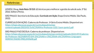 LEMOV, Doug. Aula Nota 10 3.0: 63 técnicas para melhorar a gestão da sala de aula. 3ª Ed.
2022. Editora Penso.
SÃO PAULO. Secretaria da Educação. Currículo em Ação. Etapa Ensino Médio. São Paulo,
2022.
CURRÍCULO EM AÇÃO. Caderno do Professor. 1a Série Ensino Médio. Disponível em:
https://efape.educacao.sp.gov.br/curriculopaulista/wp-
content/uploads/2023/01/1s%C3%A9rie-Professor-LGG-1sem-parte1.pdf
SÃO PAULO FAZ ESCOLA. Caderno do professor. Disponível em:
https://efape.educacao.sp.gov.br/curriculopaulista/wp-content/uploads/2021/07/Caderno-
do-Professor-%E2%80%93-EM-2%C2%AA-e-3%C2%AA-s%C3%A9ries-Linguagen-
VERS%C3%83O-PRELIMINAR.pdf
 