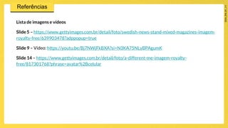 Lista de imagens e vídeos
Slide 5 – https://www.gettyimages.com.br/detail/foto/swedish-news-stand-mixed-magazines-imagem-
royalty-free/639903478?adppopup=true
Slide 9 – Vídeo: https://youtu.be/Bj7NWjFkBXA?si=N3KA75NLyBPAgumK
Slide 14 – https://www.gettyimages.com.br/detail/foto/a-different-me-imagem-royalty-
free/817301768?phrase=avatar%2Bcelular
 