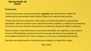 Professor(a),
A partir desta seção, serão apresentadas sugestões para desenvolver o objeto de
conhecimento apresentado neste Material Digital, por meio de aulas práticas.
A Educação Física deve abordar a valorização e a fruição das práticas corporais dos
estudantes, além de contribuir para o desenvolvimento cognitivo, a melhoria da autoestima,
o incentivo das boas relações interpessoais e o estímulo à adoção de hábitos saudáveis.
Nesse sentido, é importante observar que essas atividades são sugestões, e que podem e
devem ser flexibilizadas, quando necessário, para que atendam às necessidades da
comunidade estudantil, bem como os espaços, os recursos e o planejamento escolar.
Use todo seu conhecimento e experiência para adequar as sugestões a seguir.
Boas aulas!
 