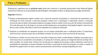 Professor(a), sugerimos que as próximas aulas sejam para vivenciar o conteúdo apresentado neste Material Digital.
Conforme o interesse ou a necessidade de aprendizagem, você poderá realizar as adequações que julgar pertinentes.
Sugestão: Ginástica
• Prepare antecipadamente alguns cartões com o nome do exercício de ginástica e a descrição do movimento, com
orientação de como executar o exercício proposto; mesmo com a orientação, é importante mostrar a execução
correta de cada um deles. Você poderá elaborar em papel cartão ou sulfite. Corte cerca de 18 cartões no tamanho de
15 cm de altura por 8 cm de largura e escreva as informações para os estudantes. Você poderá repetir o exercício em
dois ou mais cartões, alterando o número de repetições ou o tempo de realização;
• Organize os estudantes em pequenos grupos, em um espaço apropriado para a realização prática. É importante,
antes de iniciar, comentar quais são as atividades contidas nas cartas, bem como suas formas de execução;
• Distribua os cartões em uma mesa com as instruções viradas para baixo e embaralhadas. Explique aos grupos que o
sinal sonoro de um cronômetro será ativado e, no tempo de 5 minutos, apenas um integrante deverá se dirigir até a
mesa, escolher um cartão, fazer a leitura em voz alta para os colegas de seu grupo e todos realizarão o exercício na
quantidade de repetições ou tempo indicados. Ao terminar a execução do exercício proposto no cartão, a equipe irá
devolvê-lo e pegará outro na mesa, e assim sucessivamente, até terminar o tempo estipulado por você.
 