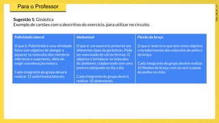 Sugestão 1: Ginástica
Exemplo de cartões com o descritivo do exercício, para utilizar no circuito.
Polichinelo lateral
O que é: Polichinelo é uma atividade
física com objetivo de alongar e
aquecer os músculos dos membros
inferiores e superiores, além de
exigir coordenação motora.
Cada integrante do grupo deverá
realizar 15 polichinelos laterais.
Abdominal
O que é: um exercício presente em
diferentes tipos de ginásticas. Pode
ser executado de várias formas. O
objetivo é fortalecer os músculos
do abdômen, colaborando com uma
postura adequada no dia a dia.
Cada integrante do grupo deverá
realizar 10 abdominais.
Flexão de braço
O que é: exercício que tem como objetivo
o fortalecimento dos músculos do peito e
do braço.
Cada integrante do grupo deverá realizar
10 flexões de braço, com ou sem o apoio
do joelho no chão.
 