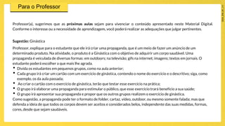 Professor(a), sugerimos que as próximas aulas sejam para vivenciar o conteúdo apresentado neste Material Digital.
Conforme o interesse ou a necessidade de aprendizagem, você poderá realizar as adequações que julgar pertinentes.
Sugestão: Ginástica
Professor, explique para o estudante que ele irá criar uma propaganda, que é um meio de fazer um anúncio de um
determinado produto. Na atividade, o produto é a Ginástica com o objetivo de adquirir um corpo saudável. Uma
propaganda é veiculada de diversas formas: em outdoors; na televisão; gifs na internet; imagens; textos em jornais. O
estudante poderá escolher a que mais lhe agrada.
• Divida os estudantes em pequenos grupos, como na aula anterior;
• Cada grupo irá criar um cartão com um exercício de ginástica, contendo o nome do exercício e o descritivo; siga, como
exemplo, os da aula passada;
• Ao criar o cartão com o exercício de ginástica, terão que testar esse exercício na prática;
• O grupo irá elaborar uma propaganda para estimular o público, que esse exercício trará benefício a sua saúde;
• O grupo irá apresentar sua propaganda e propor que os outros grupos realizem o exercício de ginástica.
Como sugestão, a propaganda pode ter o formato de folder, cartaz, vídeo, outdoor, ou mesmo somente falada; mas que
defenda a ideia de que todos os corpos devem ser aceitos e considerados belos, independente das suas medidas, formas,
cores, desde que sejam saudáveis.
 