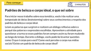 Para iniciar nosso trabalho sobre essa temática, vocês irão realizar uma
tempestade de ideias (brainstorming) sobre seus conhecimentos a respeito dos
padrões de beleza e corpo ideal.
Leiam as palavras que surgirem e realizem um diálogo reflexivo sobre o
porquê das palavras e expressões escolhidas. Aproveitem a atividade para
questionar a turma se esses padrões foram sempre assim ou foram mudando
ao longo do tempo. Durante o diálogo, vocês poderão levantar questões
como: O que é corpo para você? Como você percebe o corpo nas mídias
sociais? Existe um padrão de beleza de corpo ideal?
Padrões de beleza e corpo ideal, o que sei sobre
5 MINUTOS
 