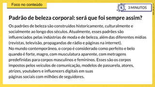 Os padrões de beleza são construídos historicamente, culturalmente e
socialmente ao longo dos séculos. Atualmente, esses padrões são
influenciados pelas indústrias de moda e de beleza, além das diferentes mídias
(revistas, televisão, propagandas de rádio e páginas na internet).
No mundo contemporâneo, o corpo é considerado como perfeito e belo
quando é forte, magro, com musculatura aparente, com metragens
predefinidas para corpos masculinos e femininos. Esses são os corpos
impostos pelos veículos de comunicação, modelos de passarela, atores,
atrizes, youtubers e influencers digitais em suas
páginas sociais com milhões de seguidores.
Padrão de beleza corporal: será que foi sempre assim?
3 MINUTOS
 