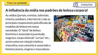 As mídias (jornais, revistas, televisão,
cinema, outdoors, internet etc.) são as
principais responsáveis pela difusão de
modelos de beleza em nossa
sociedade. O “ideal” de beleza
feminino é associado à juventude,
magreza, corpo cheio de “curvas” etc.,
assim como em relação à beleza
masculina, esse conceito é associado a
homens jovens, magros e musculosos.
A influência da mídia nos padrões de beleza corporal
3 MINUTOS
 