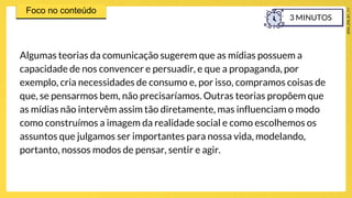 Algumas teorias da comunicação sugerem que as mídias possuem a
capacidade de nos convencer e persuadir, e que a propaganda, por
exemplo, cria necessidades de consumo e, por isso, compramos coisas de
que, se pensarmos bem, não precisaríamos. Outras teorias propõem que
as mídias não intervêm assim tão diretamente, mas influenciam o modo
como construímos a imagem da realidade social e como escolhemos os
assuntos que julgamos ser importantes para nossa vida, modelando,
portanto, nossos modos de pensar, sentir e agir.
3 MINUTOS
 