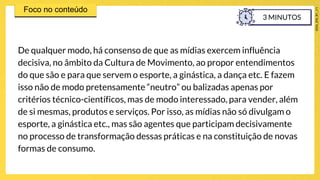 De qualquer modo, há consenso de que as mídias exercem influência
decisiva, no âmbito da Cultura de Movimento, ao propor entendimentos
do que são e para que servem o esporte, a ginástica, a dança etc. E fazem
isso não de modo pretensamente “neutro” ou balizadas apenas por
critérios técnico-científicos, mas de modo interessado, para vender, além
de si mesmas, produtos e serviços. Por isso, as mídias não só divulgam o
esporte, a ginástica etc., mas são agentes que participam decisivamente
no processo de transformação dessas práticas e na constituição de novas
formas de consumo.
3 MINUTOS
 